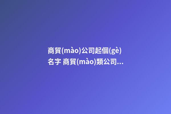 商貿(mào)公司起個(gè)名字 商貿(mào)類公司的名字怎么起-第1張-公司起名-玄機(jī)派